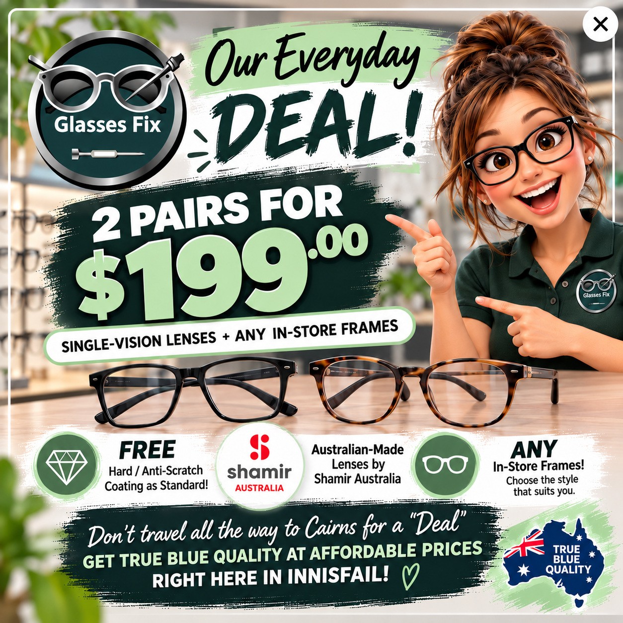 Glasses Fix everyday deal: two pairs of single-vision lenses with any in-store frames for $199. Free hard anti-scratch coating. Australian-made lenses by Shamir Australia. Available in Innisfail.